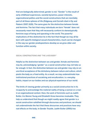 that are biologically determined, gender is not. “Gender” is the result of
early childhood experiences, societal dynamics, power interests,
organizational politics and the social constructions that are inevitably
part of all these spheres of life (Ridgeway and Cornell cited in Ely and
Padavic 2007, 1128). The same goes for the distinction between female
and feminine. The fact that many individuals are born “female” does not
necessarily mean that they will necessarily conform to stereotypically
feminine ways of being and operating in the world. The powerful
implications of this distinction lie in the fact that though we may all be
born with specific biological sexual characteristics, much can be changed
in the way our gender predispositions develop as we grow older and
function within society.
SOCIAL CONSTRUCTIONS AND “THE LIVED BODY”
Helpful as the distinction between sex and gender, female and feminine
may be, acknowledging “gender” as a social construction may not take us
far enough. In fact, the distinction between sex and gender may rely on an
uncritical acceptance of the dichotomy between nature and culture, which
posits the body as a fixed entity. As a result, we may underestimate how
institutional practices of socializing and enculturation, i.e. everyday
habits, impact on our bodies and our physical experience of our world.
The limits of viewing gender primarily as a social construction lie in its
incapacity to acknowledge the material reality of being a woman or a man
in an organizational context. Here, the work of feminists such as Judith
Butler, Iris Marion Young and Elizabeth Grosz becomes invaluable. They
help us understand that though we might readily agree that gender is a
social construction solidified through discourses and practices, we should
not underestimate the fact that these discourses and practices have very
real effects on the body. In Gender Trouble, Judith Butler (1990) has
446
2011 B08 ETICA INGLES 016 30/12/11 11:09 Página 446
 