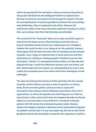 culture by arguing that the lived body is always encultured. According to
Young each individual has the ontological freedom to respond to her
facticity, to construct and express herself through her projects. Through
her accomplishments, it becomes possible to transform her surroundings
and relationships, often in cooperation with others. However, the
unfortunate reality is that many individuals experience situations in which
their surroundings make them feel distinctly uncomfortable.
The construct of the “lived body” allows us to make very distinct gains: it
undermines the nature versus culture dichotomy and also takes us
beyond essentialist gender binaries by creating spaces for ontological
freedom that could function in our design of our life project(s). However,
Young argues that this does not mean that we should give up the concept
of gender, since it plays an important part in social structures and their
implications for creating or curtailing people’s freedoms to pursue their
life projects. “Gender” is a conceptual tool that allows us to describe and
diagnose the way in which the differences between men and women, and
their relationships with one another, are institutionalized. As such, it also
creates the conceptual space from within which these stereotypes can be
challenged.
The value of combining the construct of the lived body with the concept
of gender is that it allows us to pose a series of questions on various
levels. On the one hand, gender constructs help us unpack the
assumptions that underpin certain leadership expectations that exist in
organizations, as well as the prejudices to which they give rise. What we
may discover is that a series of binaries are mapped onto male and female
bodies in a way that makes it very difficult for individuals to develop
patterns that fall outside the stereotypical gender molds. However,
without the category of gender, it becomes next to impossible to diagnose
the problem and describe it in any meaningful way. One has to refer to the
gendered male/female stereotypes to describe their operation in practice.
448
2011 B08 ETICA INGLES 016 30/12/11 11:09 Página 448
 