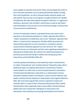 more capable of assertion and control. When women display the traits of
the communal orientation, such as being affectionate, helpful, friendly,
kind, and sympathetic, as well as interpersonally sensitive, gentle, and
soft-spoken, they are seen as not agentic enough and hence not capable
of leadership. But when they display the agentic behaviors, i.e. aggressive,
ambitious, dominant, self-confident, and forceful, as well as self-reliant
and individualistic, they are seen as not communal enough, and they tend
to be accused of inauthenticity.
In terms of leadership research, a gendered binary also seems to be
operative in the distinction between an “entity” approach that offers a
“realist” perspective on leadership, and a more “relational” approach that
offers a “constructivist” perspective. Uhl-Bien (2011) associates the
realism/entity approach as more masculine in orientation and the
constructionist/relational approach as more feminine. The “realist”
approach focuses on individuals and their views regarding participation in
interpersonal relationships. By contrast, the relational perspective is
primarily concerned with being-in-relation and moving away from
hierarchical control (Uhl-Bien 2011, 67).
A further gendered dichotomy in the leadership realm is that between
so-called “transactional” and “transformational” leadership styles. Men’s
leadership styles are regularly described as transactional, whereas
women leaders are often seen as more transformational in orientation.
Transformational leadership is described as a relationship of mutual
stimulation between leaders and followers, which converts followers into
leaders and also has the capacity to make leaders moral agents (Werhane
2011, 44). It has been argued that women’s capacity to inspire and
motivate staff is a result of their enhanced interpersonal skills. Further
characteristics that supposedly make women better transformational
leaders than men include their willingness to share power and
information, their tendency to encourage participation and inclusion,
450
2011 B08 ETICA INGLES 016 30/12/11 11:09 Página 450
 