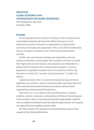MANIFESTO
GLOBAL ECONOMIC ETHIC
CONSEQUENCES FOR GLOBAL BUSINESSES
UN Headquarters, New York
6 October 2009
Preamble
For the globalization of economic activity to lead to universal and
sustainable prosperity, all those who either take part in or are
affected by economic activities are dependent on values-based
commercial exchange and cooperation. This is one of the fundamental
lessons of today’s worldwide crisis of the financial and product
markets.
Further, fair commercial exchange and cooperation will only
achieve sustainable societal goals when people’s activities to realize
their legitimate private interests and prosperity are embedded in a
global ethical framework that enjoys broad acceptance. Such an
agreement on globally accepted norms for economic actions and
decisions—in short, for “an ethic of doing business”—is still in its
infancy.
A global economic ethic—a common fundamental vision of what is
legitimate, just, and fair—relies on moral principles and values that from
time immemorial have been shared by all cultures and have been
supported by common practical experience.
Each one of us—in our diverse roles as entrepreneurs, investors,
creditors, workers, consumers, and members of different interest groups
in all countries—bears a common and essential responsibility, together
with our political institutions and international organizations, to recognize
and apply this kind of global economic ethic.
For these reasons, the signatories of this declaration express their
support of the following Manifesto.
46
2011 B08 ETICA INGLES 001B 30/12/11 11:13 Página 46
 