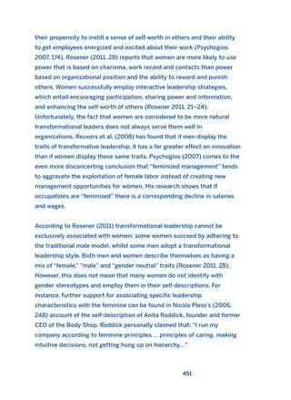 their propensity to instill a sense of self-worth in others and their ability
to get employees energized and excited about their work (Psychogios
2007, 174). Rosener (2011, 28) reports that women are more likely to use
power that is based on charisma, work record and contacts than power
based on organizational position and the ability to reward and punish
others. Women successfully employ interactive leadership strategies,
which entail encouraging participation, sharing power and information,
and enhancing the self-worth of others (Rosener 2011, 21–24).
Unfortunately, the fact that women are considered to be more natural
transformational leaders does not always serve them well in
organizations. Reuvers et al. (2008) has found that if men display the
traits of transformative leadership, it has a far greater effect on innovation
than if women display these same traits. Psychogios (2007) comes to the
even more disconcerting conclusion that “feminized management” tends
to aggravate the exploitation of female labor instead of creating new
management opportunities for women. His research shows that if
occupations are “feminized” there is a corresponding decline in salaries
and wages.
According to Rosener (2011) transformational leadership cannot be
exclusively associated with women: some women succeed by adhering to
the traditional male model, whilst some men adopt a transformational
leadership style. Both men and women describe themselves as having a
mix of “female,” “male” and “gender neutral” traits (Rosener 2011, 28).
However, this does not mean that many women do not identify with
gender stereotypes and employ them in their self-descriptions. For
instance, further support for associating specific leadership
characteristics with the feminine can be found in Nicola Pless’s (2006,
248) account of the self-description of Anita Roddick, founder and former
CEO of the Body Shop. Roddick personally claimed that: “I run my
company according to feminine principles … principles of caring, making
intuitive decisions, not getting hung up on hierarchy…”
451
2011 B08 ETICA INGLES 016 30/12/11 11:09 Página 451
 