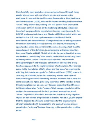 Unfortunately, many prejudices are perpetuated in and through these
gender stereotypes, with real effects on men and women in the
workplace. In a recent Harvard Business Review article, Hermina Ibarra
and Otilia Obodaru (2009), discuss the research finding that women lack
“vision.” They explore the puzzling fact that studies have shown that
women out-perform men on all the leadership attributes considered
important by respondents, except when it comes to envisioning. In the
INSEAD study on which Ibarra and Obodaru (2009) reported, vision was
defined as the skill to recognize new opportunities within the
environment and to determine a strategic direction for the organization.
In terms of leadership practice it seems as if the intuitive reading of
opportunities within the environment becomes less important than the
second aspect of the definition, i.e. determining a strategic direction.
Ibarra and Obodaru (2009, 67–68) attribute the perception that women
are weaker at “envisioning” than men to the fact that women may think
differently about “vision.” Female executives insist that for them,
strategy emerges in and through a commitment to detail and a very
hands-on approach to the implementation of action plans. They are less
prone to the formulation of lofty ideals and “big ideas,” or experiments
with “big, hairy audacious goals,” as Collins and Porras (2002) refer to it.
This may be explained by the fact that many women have a fear of
over-promising and under-delivering, whereas men tend not to have the
same reservations. Again, girls’ early experience of the world as a more
threatening place may go some way towards explaining this difference
in thinking about what “vision” means. What emerges clearly from this
analysis, is an awareness of the tacit gendered assumptions about
“vision.” In practice, these tacit assumptions may have a very negative
impact on how women are perceived as leaders. Holt et al. (2009) explain
that the capacity to articulate a clear vision for the organization is
strongly associated with the credibility of a leader. If women are not
perceived as “visionary” leaders, they may not be perceived as credible
either.
452
2011 B08 ETICA INGLES 016 30/12/11 11:09 Página 452
 