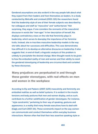 Gendered assumptions are also evident in the way people talk about what
they expect from their leaders and from themselves as leaders. In a study
conducted by Metcalfe and Linstead (2003, 110) the researchers found
that the leadership style of one of their female subjects was described by
her colleagues and staff as “masculine” and “authoritarian.” Not
surprising, they argue, if one considers the remnants of the masculinist
discourse in words like “man-ager.” In her description of herself, Nia
displays contradictory views on the role that femininity plays in
leadership, which serves to downplay the importance of her feminine
traits. Instead, she re-inscribes masculine leadership models in the way
she talks about her successes and difficulties. This case demonstrates
how difficult it is to develop an alternative discourse on leadership. It also
suggests that, in-and-of-itself, a linguistic analysis of this problem is
unlikely to precipitate the desired change. More thought needs to be given
to how the embodied reality of men and women and their ability to resist
the gendered stereotyping of leadership are circumscribed and curtailed
by these discourses.
According to Ely and Padavic (2007, 1129) masculinity and femininity are
embodied realities as well as belief systems. It is evident in the muscle
tensions and body postures that men and women display, and as such,
contribute to a further solidification of gender stereotypes. For instance,
“style constraints,” pertaining to their way of speaking, gestures and
appearance, is a reality that many female executives have to deal with
(Eagly and Carli 2007, 64). These constraints impact on the way women
can communicate and conduct themselves within everyday business
interactions. Women often feel that their less assertive speaking style or
Many prejudices are perpetuated in and through
these gender stereotypes, with real effects on men
and women in the workplace
453
2011 B08 ETICA INGLES 016 30/12/11 11:09 Página 453
 