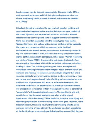 hand-gestures may be deemed inappropriate. Disconcertingly, 34% of
African American women feel that their physical appearance is more
crucial in attaining career success than their actual abilities (Hewlett
et al. 2005).
It is also interesting to analyze the way in which people’s clothing and
accessories both express and re-inscribe their own personal reading of
the power dynamics and expectations within an institution. Women
leaders tend to wear corporate suits to suggest formality and control—
traits that are often associated with the stereotypical male leader.
Wearing high heels and walking with a certain confident stride suggests
the power and competence that are assumed to be the ideal
characteristics of leaders. In men, suits and ties are carefully chosen to
tap into specific states of mind, based on the theory that certain colors
signify confidence and calm composure. In her essay, “Women recovering
our clothes,” Young (2005) discusses the split image that results from
women seeing themselves, while at the same time being aware of others
looking at them. This split image often gives rise to a complex self-
conception involving several different images—not all of them always of a
woman’s own making. For instance, a woman might imagine that she is
seen in a particular way when wearing certain clothes, which may or may
not be how she imagines herself to be. Clothing and accessories become
various kinds of prostheses that allow us to fashion ourselves to the
dominant aesthetic as we experience it. In effect we extend and amend
our embodiment in response to tacit messages about what is considered
“appropriate” within organizational contexts. The question is who and
what informs this dominant aesthetic, and what are the ethical
implications of this fashioning? Some feminists resist the objectifying and
fetishizing implications of women living “in the male gaze.” However, in the
leadership realm, this could have further discriminating effects. Could
women’s mirroring of male attire in the workplace be a tacit acceptance
of the fact that men are more desirable leaders than women, that they are
454
2011 B08 ETICA INGLES 016 30/12/11 11:09 Página 454
 