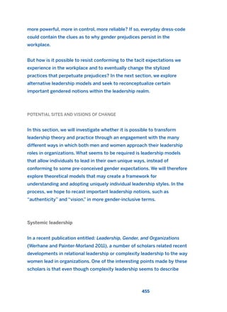 more powerful, more in control, more reliable? If so, everyday dress-code
could contain the clues as to why gender prejudices persist in the
workplace.
But how is it possible to resist conforming to the tacit expectations we
experience in the workplace and to eventually change the stylized
practices that perpetuate prejudices? In the next section, we explore
alternative leadership models and seek to reconceptualize certain
important gendered notions within the leadership realm.
POTENTIAL SITES AND VISIONS OF CHANGE
In this section, we will investigate whether it is possible to transform
leadership theory and practice through an engagement with the many
different ways in which both men and women approach their leadership
roles in organizations. What seems to be required is leadership models
that allow individuals to lead in their own unique ways, instead of
conforming to some pre-conceived gender expectations. We will therefore
explore theoretical models that may create a framework for
understanding and adopting uniquely individual leadership styles. In the
process, we hope to recast important leadership notions, such as
“authenticity” and “vision,” in more gender-inclusive terms.
Systemic leadership
In a recent publication entitled: Leadership, Gender, and Organizations
(Werhane and Painter-Morland 2011), a number of scholars related recent
developments in relational leadership or complexity leadership to the way
women lead in organizations. One of the interesting points made by these
scholars is that even though complexity leadership seems to describe
455
2011 B08 ETICA INGLES 016 30/12/11 11:09 Página 455
 