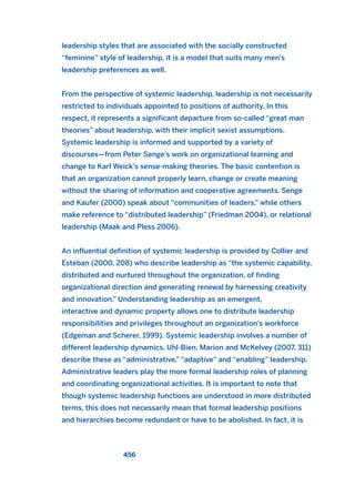 leadership styles that are associated with the socially constructed
“feminine” style of leadership, it is a model that suits many men’s
leadership preferences as well.
From the perspective of systemic leadership, leadership is not necessarily
restricted to individuals appointed to positions of authority. In this
respect, it represents a significant departure from so-called “great man
theories” about leadership, with their implicit sexist assumptions.
Systemic leadership is informed and supported by a variety of
discourses—from Peter Senge’s work on organizational learning and
change to Karl Weick’s sense-making theories. The basic contention is
that an organization cannot properly learn, change or create meaning
without the sharing of information and cooperative agreements. Senge
and Kaufer (2000) speak about “communities of leaders,” while others
make reference to “distributed leadership” (Friedman 2004), or relational
leadership (Maak and Pless 2006).
An influential definition of systemic leadership is provided by Collier and
Esteban (2000, 208) who describe leadership as “the systemic capability,
distributed and nurtured throughout the organization, of finding
organizational direction and generating renewal by harnessing creativity
and innovation.” Understanding leadership as an emergent,
interactive and dynamic property allows one to distribute leadership
responsibilities and privileges throughout an organization’s workforce
(Edgeman and Scherer, 1999). Systemic leadership involves a number of
different leadership dynamics. Uhl-Bien, Marion and McKelvey (2007, 311)
describe these as “administrative,” “adaptive” and “enabling” leadership.
Administrative leaders play the more formal leadership roles of planning
and coordinating organizational activities. It is important to note that
though systemic leadership functions are understood in more distributed
terms, this does not necessarily mean that formal leadership positions
and hierarchies become redundant or have to be abolished. In fact, it is
456
2011 B08 ETICA INGLES 016 30/12/11 11:09 Página 456
 