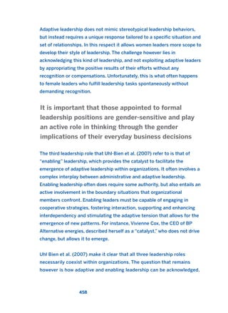 Adaptive leadership does not mimic stereotypical leadership behaviors,
but instead requires a unique response tailored to a specific situation and
set of relationships. In this respect it allows women leaders more scope to
develop their style of leadership. The challenge however lies in
acknowledging this kind of leadership, and not exploiting adaptive leaders
by appropriating the positive results of their efforts without any
recognition or compensations. Unfortunately, this is what often happens
to female leaders who fulfill leadership tasks spontaneously without
demanding recognition.
The third leadership role that Uhl-Bien et al. (2007) refer to is that of
“enabling” leadership, which provides the catalyst to facilitate the
emergence of adaptive leadership within organizations. It often involves a
complex interplay between administrative and adaptive leadership.
Enabling leadership often does require some authority, but also entails an
active involvement in the boundary situations that organizational
members confront. Enabling leaders must be capable of engaging in
cooperative strategies, fostering interaction, supporting and enhancing
interdependency and stimulating the adaptive tension that allows for the
emergence of new patterns. For instance, Vivienne Cox, the CEO of BP
Alternative energies, described herself as a “catalyst,” who does not drive
change, but allows it to emerge.
Uhl Bien et al. (2007) make it clear that all three leadership roles
necessarily coexist within organizations. The question that remains
however is how adaptive and enabling leadership can be acknowledged,
It is important that those appointed to formal
leadership positions are gender-sensitive and play
an active role in thinking through the gender
implications of their everyday business decisions
458
2011 B08 ETICA INGLES 016 30/12/11 11:09 Página 458
 