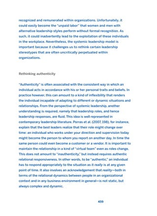 recognized and remunerated within organizations. Unfortunately, it
could easily become the “unpaid labor” that women and men with
alternative leadership styles perform without formal recognition. As
such, it could inadvertently lead to the exploitation of these individuals
in the workplace. Nevertheless, the systemic leadership model is
important because it challenges us to rethink certain leadership
stereotypes that are often uncritically perpetuated within
organizations.
Rethinking authenticity
“Authenticity” is often associated with the consistent way in which an
individual acts in accordance with his or her personal traits and beliefs. In
practice however, this can amount to a kind of inflexibility that renders
the individual incapable of adapting to different or dynamic situations and
relationships. From the perspective of systemic leadership, another
understanding is required, namely that leadership roles, and hence
leadership responses, are fluid. This idea is well represented in
contemporary leadership literature. Porras et al. (2007, 198), for instance,
explain that the best leaders realize that their role might change over
time: an individual who works under your direction and supervision today
might become the person to whom you report on another day. In time the
same person could even become a customer or a vendor. It is important to
maintain the relationship in a kind of “virtual team” even as roles change.
This does not amount to “inauthenticity,” but instead requires authentic
relational responsiveness. In other words, to be “authentic,” an individual
has to respond appropriately to the situation as it really is at any given
point of time. It also involves an acknowledgement that reality—both in
terms of the relational dynamics between people in an organizational
context and in any business environment in general—is not static, but
always complex and dynamic.
459
2011 B08 ETICA INGLES 016 30/12/11 11:09 Página 459
 