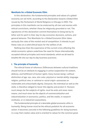 Manifesto for a Global Economic Ethic
In this declaration, the fundamental principles and values of a global
economy are set forth, according to the Declaration toward a Global Ethic
issued by the Parliament of World Religions in Chicago in 1993. The
principles in this manifesto can be endorsed by all men and women with
ethical convictions, whether these be religiously grounded or not. The
signatories of this declaration commit themselves to being led by its
letter and its spirit in their day-to-day economic decisions, actions, and
general behavior. This Manifesto for a Global Economic Ethic takes
seriously the rules of the market and of competition; it intends to put
these rules on a solid ethical basis for the welfare of all.
Nothing less than the experience of the current crisis affecting the
whole economic sphere underlines the need for those internationally
accepted ethical principles and moral standards, which we all need to
breathe life into our day-to-day business practices.
I. The principle of humanity
The ethical frame of reference: Differences between cultural traditions
should not be an obstacle to engaging in active cooperation for esteem,
defense, and fulfillment of human rights. Every human being—without
distinction of age, sex, race, skin color, physical or mental ability, language,
religion, political view, or national or social origin—possesses an
inalienable and untouchable dignity. Everyone, the individual as well as the
state, is therefore obliged to honor this dignity and protect it. Humans
must always be the subjects of rights, must be ends and never mere
means, and must never be the objects of commercialization and
industrialization in economics, politics, and the media, in research
institutes, or in industrial corporations.
The fundamental principle of a desirable global economic ethic is
humanity: Being human must be the ethical yardstick for all economic
action: it becomes concrete in the following guidelines for doing business
in a way that creates value and is oriented to values for the common good.
47
2011 B08 ETICA INGLES 001B 30/12/11 11:13 Página 47
 