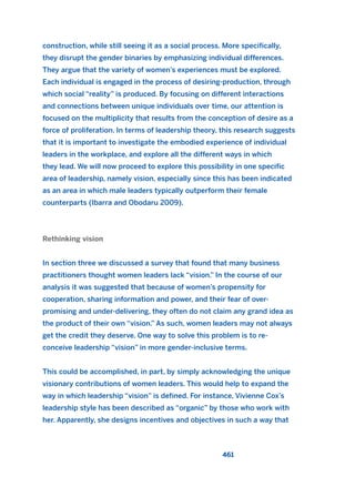 construction, while still seeing it as a social process. More specifically,
they disrupt the gender binaries by emphasizing individual differences.
They argue that the variety of women’s experiences must be explored.
Each individual is engaged in the process of desiring-production, through
which social “reality” is produced. By focusing on different interactions
and connections between unique individuals over time, our attention is
focused on the multiplicity that results from the conception of desire as a
force of proliferation. In terms of leadership theory, this research suggests
that it is important to investigate the embodied experience of individual
leaders in the workplace, and explore all the different ways in which
they lead. We will now proceed to explore this possibility in one specific
area of leadership, namely vision, especially since this has been indicated
as an area in which male leaders typically outperform their female
counterparts (Ibarra and Obodaru 2009).
Rethinking vision
In section three we discussed a survey that found that many business
practitioners thought women leaders lack “vision.” In the course of our
analysis it was suggested that because of women’s propensity for
cooperation, sharing information and power, and their fear of over-
promising and under-delivering, they often do not claim any grand idea as
the product of their own “vision.” As such, women leaders may not always
get the credit they deserve. One way to solve this problem is to re-
conceive leadership “vision” in more gender-inclusive terms.
This could be accomplished, in part, by simply acknowledging the unique
visionary contributions of women leaders. This would help to expand the
way in which leadership “vision” is defined. For instance, Vivienne Cox’s
leadership style has been described as “organic” by those who work with
her. Apparently, she designs incentives and objectives in such a way that
461
2011 B08 ETICA INGLES 016 30/12/11 11:09 Página 461
 