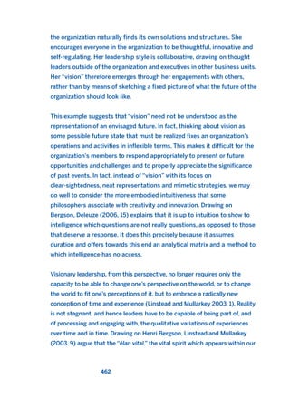 the organization naturally finds its own solutions and structures. She
encourages everyone in the organization to be thoughtful, innovative and
self-regulating. Her leadership style is collaborative, drawing on thought
leaders outside of the organization and executives in other business units.
Her “vision” therefore emerges through her engagements with others,
rather than by means of sketching a fixed picture of what the future of the
organization should look like.
This example suggests that “vision” need not be understood as the
representation of an envisaged future. In fact, thinking about vision as
some possible future state that must be realized fixes an organization’s
operations and activities in inflexible terms. This makes it difficult for the
organization’s members to respond appropriately to present or future
opportunities and challenges and to properly appreciate the significance
of past events. In fact, instead of “vision” with its focus on
clear-sightedness, neat representations and mimetic strategies, we may
do well to consider the more embodied intuitiveness that some
philosophers associate with creativity and innovation. Drawing on
Bergson, Deleuze (2006, 15) explains that it is up to intuition to show to
intelligence which questions are not really questions, as opposed to those
that deserve a response. It does this precisely because it assumes
duration and offers towards this end an analytical matrix and a method to
which intelligence has no access.
Visionary leadership, from this perspective, no longer requires only the
capacity to be able to change one’s perspective on the world, or to change
the world to fit one’s perceptions of it, but to embrace a radically new
conception of time and experience (Linstead and Mullarkey 2003, 1). Reality
is not stagnant, and hence leaders have to be capable of being part of, and
of processing and engaging with, the qualitative variations of experiences
over time and in time. Drawing on Henri Bergson, Linstead and Mullarkey
(2003, 9) argue that the “élan vital,” the vital spirit which appears within our
462
2011 B08 ETICA INGLES 016 30/12/11 11:09 Página 462
 