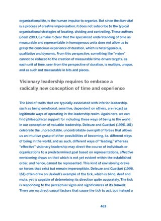 organizational life, is the human impulse to organize. But since the élan vital
is a process of creative improvisation, it does not subscribe to the typical
organizational strategies of locating, dividing and controlling. These authors
(idem 2003, 6) make it clear that the specialized understanding of time as
measurable and representable in homogenous units does not allow us to
grasp the conscious experience of duration, which is heterogeneous,
qualitative and dynamic. From this perspective, something like “vision”
cannot be reduced to the creation of measurable time-driven targets, as
each unit of time, seen from the perspective of duration, is multiple, unique,
and as such not measurable in bits and pieces.
The kind of traits that are typically associated with inferior leadership,
such as being emotional, sensitive, dependent on others, are recast as
legitimate ways of operating in the leadership realm. Again here, we can
find philosophical support for including these ways of being in the world
in our conception of valuable leadership. Deleuze and Guattari (1996, 161)
celebrate the unpredictable, uncontrollable overspill of forces that allows
us an intuitive grasp of other possibilities of becoming, i.e. different ways
of being in the world, and as such, different ways of “leading.” Whereas
“effective” visionary leadership may direct the course of individuals or
organizations to a predetermined goal based on representations, affective
envisioning draws on that which is not yet evident within the established
order, and hence, cannot be represented. This kind of envisioning draws
on forces that exist but remain imperceptible. Deleuze and Guattari (1996,
161) often draw on Uexkull’s example of the tick, which is blind, deaf and
mute, yet is capable of determining its direction quite accurately. The tick
is responding to the perceptual signs and significances of its Umwelt.
There are no direct causal factors that cause the tick to act, but instead a
Visionary leadership requires to embrace a
radically new conception of time and experience
463
2011 B08 ETICA INGLES 016 30/12/11 11:09 Página 463
 