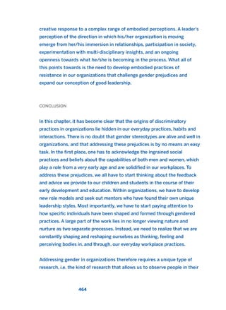 creative response to a complex range of embodied perceptions. A leader’s
perception of the direction in which his/her organization is moving
emerge from her/his immersion in relationships, participation in society,
experimentation with multi-disciplinary insights, and an ongoing
openness towards what he/she is becoming in the process. What all of
this points towards is the need to develop embodied practices of
resistance in our organizations that challenge gender prejudices and
expand our conception of good leadership.
CONCLUSION
In this chapter, it has become clear that the origins of discriminatory
practices in organizations lie hidden in our everyday practices, habits and
interactions. There is no doubt that gender stereotypes are alive and well in
organizations, and that addressing these prejudices is by no means an easy
task. In the first place, one has to acknowledge the ingrained social
practices and beliefs about the capabilities of both men and women, which
play a role from a very early age and are solidified in our workplaces. To
address these prejudices, we all have to start thinking about the feedback
and advice we provide to our children and students in the course of their
early development and education. Within organizations, we have to develop
new role models and seek out mentors who have found their own unique
leadership styles. Most importantly, we have to start paying attention to
how specific individuals have been shaped and formed through gendered
practices. A large part of the work lies in no longer viewing nature and
nurture as two separate processes. Instead, we need to realize that we are
constantly shaping and reshaping ourselves as thinking, feeling and
perceiving bodies in, and through, our everyday workplace practices.
Addressing gender in organizations therefore requires a unique type of
research, i.e. the kind of research that allows us to observe people in their
464
2011 B08 ETICA INGLES 016 30/12/11 11:09 Página 464
 