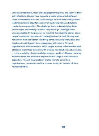 various environments, track their developmental paths, and listen to their
self-reflections. We also have to create a space within which different
types of leadership practices could emerge. We have seen that systemic
leadership models allow for a variety of leadership roles and styles to
coexist in an organization. The challenge lies in acknowledging these
various roles, and making sure that they do not go unrecognized or
uncompensated. In the process, we may find that inspiring stories about
people’s authentic responses to challenges could be told. We may also
notice how men and women intuitively came across visionary ideas and
practices in and through their engagement with others. We need
organizational environments in which people are free to become the kind
of leaders that infuse the world with creative new solutions and practices.
It is the possibility of continually becoming a new kind of leader that may
allow both men and women to explore the full range of their individual
capacities. This will most certainly enable them to serve their
organizations, themselves and the broader society to the best of their
multiple abilities.
465
2011 B08 ETICA INGLES 016 30/12/11 11:09 Página 465
 