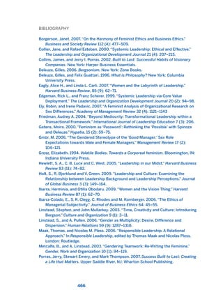 BIBLIOGRAPHY
Borgerson, Janet. 2007. “On the Harmony of Feminist Ethics and Business Ethics.”
Business and Society Review 112 (4): 477–509.
Collier, Jane, and Rafael Esteban. 2000. “Systemic Leadership: Ethical and Effective.”
The Leadership and Organizational Development Journal 21 (4): 207–215.
Collins, James, and Jerry I. Porras. 2002. Built to Last: Successful Habits of Visionary
Companies. New York: Harper Business Essentials.
Deleuze, Gilles. 2006. Bergsonism. New York: Zone Books.
Deleuze, Gilles, and Felix Guattari. 1996. What is Philosophy? New York: Columbia
University Press.
Eagly, Alice H., and Linda L. Carli. 2007. “Women and the Labyrinth of Leadership.”
Harvard Business Review, 85 (9): 62–71.
Edgeman, Rick L., and Franz Scherer. 1999. “Systemic Leadership via Core Value
Deployment.” The Leadership and Organization Development Journal 20 (2): 94–98.
Ely, Robin, and Irene Padavic. 2007. “A Feminist Analysis of Organizational Research on
Sex Differences.” Academy of Management Review 32 (4): 1121–1143
Friedman, Audrey A. 2004. “Beyond Mediocrity: Transformational Leadership within a
Transactional Framework.” International Journal of Leadership Education 7 (3): 206.
Gatens, Moira. 2000. “Feminism as ‘Password’: Rethinking the ‘Possible’ with Spinoza
and Deleuze.” Hypatia, 15 (2): 59–75.
Gmür, M. 2006. “The Gendered Stereotype of the ‘Good Manager:’ Sex Role
Expectations towards Male and Female Managers.” Management Review 17 (2):
104–121.
Grosz, Elizabeth. 1994. Volatile Bodies. Towards a Corporeal feminism. Bloomington, IN:
Indiana University Press.
Hewlett, S. A., C. B. Luce and C. West. 2005. “Leadership in our Midst.” Harvard Business
Review 83 (11): 74–82.
Holt, S., R. Bjorklund and V. Green. 2009. “Leadership and Culture: Examining the
Relationship between Leadership Background and Leadership Perceptions.” Journal
of Global Business 3 (3): 149–164.
Ibarra, Herminia, and Otilia Obodaru. 2009. “Women and the Vision Thing.” Harvard
Business Review 87 (1): 62–70.
Ibarra-Colado, E., S. R. Clegg, C. Rhodes and M. Kornberger. 2006. “The Ethics of
Managerial Subjectivity.” Journal of Business Ethics 64: 45–55.
Linstead, Stephen, and John Mullarkey. 2003. “Time, Creativity and Culture: Introducing
Bergson.” Culture and Organization 9 (1): 3–11.
Linstead, S., and A. Pullen. 2006. “Gender as Multiplicity: Desire, Difference and
Dispersion.” Human Relations 59 (9): 1287–1310.
Maak, Thomas, and Nicolas M. Pless. 2006. “Responsible Leadership. A Relational
Approach.” In Responsible Leadership, edited by Thomas Maak and Nicolas Pless.
London: Routledge.
Metcalfe, B., and A. Linstead. 2003. “Gendering Teamwork: Re-Writing the Feminine.”
Gender, Work and Organization 10 (1): 94–119.
Porras, Jerry, Stewart Emery, and Mark Thompson. 2007. Success Built to Last: Creating
a Life that Matters. Upper Saddle River, NJ: Wharton School Publishing.
466
2011 B08 ETICA INGLES 016 30/12/11 11:09 Página 466
 