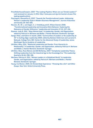 PriceWaterhouseCoopers. 2007. “The Leaking Pipeline: Where are our Female Leaders?”
Last accessed on January 3, 2011. http://www.pwc.com/gx/en/women-at-pwc/the-
leaking-pipeline.jhtml.
Psychogios, Alexandros G. 2007. “Towards the Transformational Leader: Addressing
Women’s Leadership Style in Modern Business Management.” Journal of Business
and Society 20: 160–180.
Reuvers, M., M. L. van Engen, C. J. Vinkelburg and E. Wilson-Evered. 2008.
“Transformational Leadership and Innovative Work Behavior: Exploring the
Relevance of Gender Difference.” Leadership and Innovation 17 (3): 227–241.
Rosener, Judy B. 2011. “Ways Women lead.” In Leadership, Gender, and Organization,
edited by Patricia H. Werhane and Mollie J. Painter-Morland. Dordrecht: Springer.
Senge, Peter, and Katrin H. Kaufer. 2000. “Communities of Leaders or No Leadership at
All” In Cutting Edge: Leadership 2000, edited by Barbara Kellerman and Larraine R.
Matusak. College Park, MD: Center for the Advanced Study of Leadership, James
MacGregor Burns Academy of Leadership.
Uhl-Bien, Mary. 2011. “Relational Leadership and Gender: From Hierarchy to
Relationality.” In Leadership, Gender, and Organization, edited by Patricia H. Werhane
and Mollie J. Painter-Morland. Dordrecht: Springer.
Uhl-Bien, Mary, Russ Marion and Bill McKelvey. 2007. “Complexity Leadership Theory:
Shifting Leadership from the Industrial Age to the Knowledge Era.” The Leadership
Quarterly 18 (4): 298–318.
Werhane, Patricia H. 2011. “Women Leaders in a Globalized World.” In Leadership,
Gender, and Organization, edited by Patricia H. Werhane and Mollie J. Painter-
Morland. Dordrecht: Springer.
Young, Iris Marion. 2005. On Female Body Experience: “Throwing like a Girl” and Other
Essays. New York: Oxford University Press.
467
2011 B08 ETICA INGLES 016 30/12/11 11:09 Página 467
 