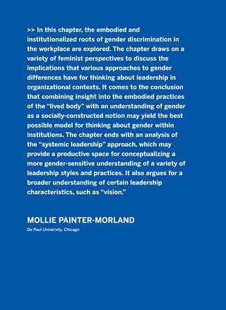 >> In this chapter, the embodied and
institutionalized roots of gender discrimination in
the workplace are explored. The chapter draws on a
variety of feminist perspectives to discuss the
implications that various approaches to gender
differences have for thinking about leadership in
organizational contexts. It comes to the conclusion
that combining insight into the embodied practices
of the “lived body” with an understanding of gender
as a socially-constructed notion may yield the best
possible model for thinking about gender within
institutions. The chapter ends with an analysis of
the “systemic leadership” approach, which may
provide a productive space for conceptualizing a
more gender-sensitive understanding of a variety of
leadership styles and practices. It also argues for a
broader understanding of certain leadership
characteristics, such as “vision.”
MOLLIE PAINTER-MORLAND
De Paul University, Chicago
2011 B08 ETICA INGLES 016 30/12/11 11:09 Página 469
 
