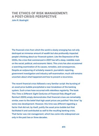 THE ETHICS OF RISK MANAGEMENT:
A POST-CRISIS PERSPECTIVE
John R. Boatright
473
The financial crisis from which the world is slowly emerging has not only
destroyed an immense amount of wealth but also profoundly impacted
people’s thinking about our financial system. Like the Depression of the
1930s, the crisis that commenced in 2007 has left a deep, indelible mark
on the social, political, and economic fabric. This crisis has also occasioned
a searching examination of its causes, remedies, and consequences.
Despite an outpouring of scholarly research, journalistic reporting,
government investigation and industry self-examination, much still remains
uncertain about what happened and how to prevent a recurrence.
The recent financial crisis followed a very familiar script: the bursting of
an asset-price bubble precipitated a near breakdown of the banking
system. Such crises have occurred with relentless regularity. The book
This Time is Different: Eight Centuries of Financial Folly (Rogoff and
Reinhart 2009) amply demonstrates that financial crises are remarkably
similar, even to the belief that high asset prices are justified “this time” by
some new development. However, this time was different regarding a
factor that did not, by itself, justify the asset price bubble but that
facilitated it and contributed as well to the resulting banking crisis.
That factor was risk management, which has come into widespread use
only in the past two or three decades.
2011 B08 ETICA INGLES 017 30/12/11 11:10 Página 473
 