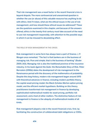 That risk management was a novel factor in the recent financial crisis is
beyond dispute. The more controversial and unexamined question is
whether the use (or abuse) of this valuable resource has anything to do
with ethics. And if it does, what are the ethical issues in the use of risk
management, and how should these ethical issues be addressed? These
are the questions examined in this chapter, and because of the answers
offered, ethics in the twenty-first century must take account of the need
to use risk management responsibly, with attention to the possible ways
in which it can be misused to devastating effect.
THE ROLE OF RISK MANAGEMENT IN THE CRISIS
Risk management in some form has always been a part of finance. J. P.
Morgan once remarked, “The fact is that bankers are in the business of
managing risk. Pure and simple, that is the business of banking” (Buder
2009, 143). Managing risk is also the traditional province of the insurance
industry. In his book Against the Gods: the Remarkable Story of Risk, Peter
Bernstein (1996b) dates the development of risk management to the
Renaissance period with the discovery of the mathematics of probability.
Despite this long history, modern risk management began around 1970
with theoretical advances in finance, including modern portfolio theory,
the capital asset-pricing model, the Black-Scholes-Merton option pricing
model, and the efficient market hypothesis. Building on this theory,
practitioners transformed risk management in finance by developing
sophisticated mathematical models for asset pricing, portfolio risk
assessment, and a host of other matters. The distinctive feature of risk
management in finance is the ubiquity of mathematical models of all
kinds.
Risk management played a role in the recent financial crisis, first, by
facilitating the construction of collateralized debt obligations or CDOs,
474
2011 B08 ETICA INGLES 017 30/12/11 11:10 Página 474
 