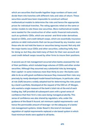 which are securities that bundle together large numbers of loans and
divide them into tranches with different risks and rates of return. These
securities would have been impossible to construct without
mathematical models to determine the risks and hence the appropriate
prices for individual tranches. The rating agencies relied on the same or
similar models to rate these new securities. More mathematical models
were needed for the construction of other exotic financial instruments,
such as synthetic CDOs, which are second- and third-order derivatives
based on CDOs, and credit default swaps, which are essentially insurance
policies on debt instruments that can be purchased by any investor, even
those who do not hold the loans or securities being insured. Not only did
the major banks issue CDOs and other securities, collecting hefty fees
for doing so, but they also held many of them for their own account and
used credit default swaps issued by other firms to insure their positions.
A second use of risk management occurred when banks assessed the risk
of their portfolios, which included large volumes of CDOs and other similar
securities. Although they assumed very substantial risks by leveraging
their capital—in some instances more than thirty to one—the banks were
able to do so with great confidence because they measured their risks very
precisely by newly-developed model-based techniques. In particular, value
at risk (VaR) became a widely adopted tool for determining the risks posed
by a bank’s portfolio. Developed at the request of the CEO at J.P. Morgan,
who wanted a single measure of the bank’s total risk at the end of each
trading day, VaR provided all subsequent users with a great sense of
confidence that their firm’s risks were being managed prudently. This
sense of confidence was also shared by regulators, who, under the
guidance of the Basel II Accord, set minimum capital requirements—and
hence the permissible amount of leverage—on the adequacy of a banks’
risk management systems. Under Basel II, this kind of risk-based
regulation of capital requirements replaced a rule-based system in which
fixed minimum levels were applied to all banks.
475
2011 B08 ETICA INGLES 017 30/12/11 11:10 Página 475
 
