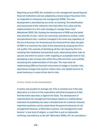 Beginning around 1995, this revolution in risk management spread beyond
financial institutions and was adopted by a broad range of business firms
as integrated or enterprise risk management (ERM). This new
development is described by one writer as involving “the identification
and assessment of the collective risks that affect firm value and the
implementation of a firm-wide strategy to manage those risks”
(Meulbroek 2002, 56). Guiding the development of ERM was the belief
that all kinds of risks—which are commonly classified as market, credit,
and operational risks—could be managed in the same way regardless of
the line of business. For financial and non-financial firms alike, the goal
of ERM is to maximize the value of the enterprise by shaping the firm’s
risk profile. This consists of identifying all the risks faced by the firm,
including their likelihood and potential costs; determining which risks to
assume and which to avoid or shift; targeting an acceptable level of risk;
developing a plan to keep risks within the preferred limits; and carefully
monitoring the implementation of this plan. The main tools for
implementing ERM are financial instruments to hedge or transfer risks,
operational changes that avoid or reduce risks, and capital reserves to
avoid insolvency in cases of loss due to risks.
ETHICAL ISSUES IN RISK MANAGEMENT
It seems only prudent to manage risk. This is certainly true if the only
alternative is a return to the superstition and blind acceptance of fate
that Bernstein describes in Against the Gods. The development of
sophisticated risk management techniques based on a mathematical
treatment of probability has been a decided boon for mankind. However,
important questions can be raised about the general enterprise of risk
management because, as Bernstein cautions, risk management could
become “a new kind of religion, a creed that is just as implacable,
confining, and arbitrary as the old” (Bernstein 1996a, 47). An overreliance
476
2011 B08 ETICA INGLES 017 30/12/11 11:10 Página 476
 