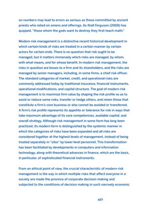 on numbers may lead to errors as serious as those committed by ancient
priests who relied on omens and offerings. As Niall Ferguson (2008) has
quipped, “those whom the gods want to destroy they first teach math.”
Modern risk management is a distinctive recent historical development in
which certain kinds of risks are treated in a certain manner by certain
actors for certain ends. There is no question that risk ought to be
managed, but it matters immensely which risks are managed, by whom,
with what means, and for whose benefit. In modern risk management, the
risks in question are losses to a firm and its shareholders, and the risks are
managed by senior managers, including, in some firms, a chief risk officer.
The standard categories of market, credit, and operational risks are
commonly addressed today by traditional insurance, financial instruments,
operational modifications, and capital structure. The goal of modern risk
management is to maximize firm value by shaping the risk profile so as to
avoid or reduce some risks, transfer or hedge others, and retain those that
constitute a firm’s core business or else cannot be avoided or transferred.
A firm’s risk profile represents its appetite or tolerance for risk in ways that
take maximum advantage of its core competencies, available capital, and
overall strategy. Although risk management in some form has long been
practiced, its modern form is distinguished by the systemic manner in
which the categories of risks have been expanded and all risks are
considered together at the highest levels of management, instead of being
treated separately in “silos” by lower-level personnel. This transformation
has been facilitated by developments in computers and information
technology, along with theoretical advances in finance, which are the basis,
in particular, of sophisticated financial instruments.
From an ethical point of view, the crucial characteristic of modern risk
management is the way in which multiple risks that affect everyone in a
society are made the province of corporate decision making and
subjected to the conditions of decision making in such narrowly economic
477
2011 B08 ETICA INGLES 017 30/12/11 11:10 Página 477
 