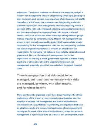 enterprises. The risks of business are of concern to everyone, and yet in
modern risk management, the task of identifying these risks, deciding on
their treatment, and, perhaps most important of all, shaping a risk profile
that reflects a firm’s own risk preference are delegated by society to
business corporations. Risk-management decisions inevitably involve a
selection of the risks to be managed, choosing some and ignoring others;
and the means chosen for managing these risks involve costs and
benefits, which are distributed, often unequally, among different groups
that are impacted by corporate activity. Modern risk management has
arisen, in part, to meet a demand by society that business take greater
responsibility for the management of risks, but this response by business
has ethical implications insofar as it involves an allocation of the
responsibility for managing risk between, most notably, corporations and
government. The rise of modern risk management has further
implications for the way in which government regulates business. Finally,
questions of ethics arise about the specific techniques of risk
management, especially given their central role in the recent financial
crisis.
These points can be organized under three broad headings: the ethical
implications of the impact on non-corporate constituencies from the
adoption of modern risk management; the ethical implications of
the allocation of accountability, responsibility, and regulation that such
an adoption entails; and the practical application of risk-management
techniques. To speak of the ethical implications in connection with risk
management is not necessarily to be critical of this development, which
There is no question that risk ought to be
managed, but it matters immensely which risks
are managed, by whom, with what means,
and for whose benefit
478
2011 B08 ETICA INGLES 017 30/12/11 11:10 Página 478
 