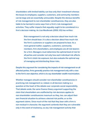 shareholders with limited liability can lose only their investment whereas
the losses to employees, suppliers, customers, and community members
can be large and are essentially uninsurable. Despite the obvious benefits
of risk management to non-shareholder constituencies, they are also
liable to be harmed in some ways from a firm’s risk-management
activities. They suffer impacts that arguably ought to be considered in a
firm’s decision making. As Lisa Meulbroek (2002, 65) has written:
Risk management is not only a decision about how much risk
the firm should bear, it is also a decision about how much risk
the firm’s customers or suppliers are prepared to bear. As a
more general matter, suppliers, customers, community
members, firm shareholders, and employees are all risk bearers
for a firm. Managers must determine the optimal level of risk for
all parties and consider not only how each individual risk affects
the firm’s total risk exposure, but also evaluate the optimal way
of managing and distributing those risks.
Despite this argument for considering the impacts of risk management on all
affected parties, firms generally practice risk management only with a view
to the firm’s own objective, which is to say shareholder wealth maximization.
Whether managers should consider non-shareholder constituencies in
practicing risk management or, indeed, in all decision making is a
question at the heart of the debate over corporate social responsibility.
That debate aside, the same finance theory argument supporting the
claim that shareholders are unaffected by risk decisions applies to
non-shareholder constituencies inasmuch as they, too, can adjust their
own financial situation to achieve a desired risk profile, or so the
argument claims. Since much of the risk that they bear with a firm is
non-residual in character, the argument contends that they are vulnerable
only in the event of insolvency, so any risk-management activity that
480
2011 B08 ETICA INGLES 017 30/12/11 11:10 Página 480
 