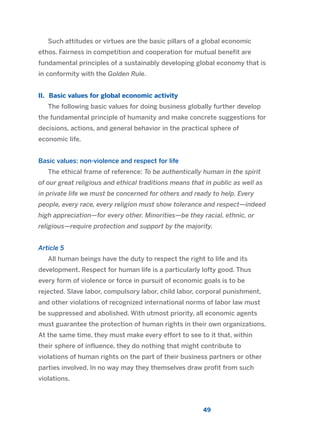 Such attitudes or virtues are the basic pillars of a global economic
ethos. Fairness in competition and cooperation for mutual benefit are
fundamental principles of a sustainably developing global economy that is
in conformity with the Golden Rule.
II. Basic values for global economic activity
The following basic values for doing business globally further develop
the fundamental principle of humanity and make concrete suggestions for
decisions, actions, and general behavior in the practical sphere of
economic life.
Basic values: non-violence and respect for life
The ethical frame of reference: To be authentically human in the spirit
of our great religious and ethical traditions means that in public as well as
in private life we must be concerned for others and ready to help. Every
people, every race, every religion must show tolerance and respect—indeed
high appreciation—for every other. Minorities—be they racial, ethnic, or
religious—require protection and support by the majority.
Article 5
All human beings have the duty to respect the right to life and its
development. Respect for human life is a particularly lofty good. Thus
every form of violence or force in pursuit of economic goals is to be
rejected. Slave labor, compulsory labor, child labor, corporal punishment,
and other violations of recognized international norms of labor law must
be suppressed and abolished. With utmost priority, all economic agents
must guarantee the protection of human rights in their own organizations.
At the same time, they must make every effort to see to it that, within
their sphere of influence, they do nothing that might contribute to
violations of human rights on the part of their business partners or other
parties involved. In no way may they themselves draw profit from such
violations.
49
2011 B08 ETICA INGLES 001B 30/12/11 11:13 Página 49
 