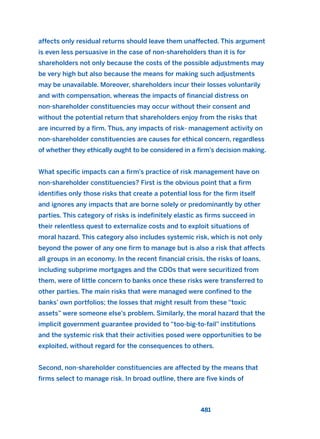 affects only residual returns should leave them unaffected. This argument
is even less persuasive in the case of non-shareholders than it is for
shareholders not only because the costs of the possible adjustments may
be very high but also because the means for making such adjustments
may be unavailable. Moreover, shareholders incur their losses voluntarily
and with compensation, whereas the impacts of financial distress on
non-shareholder constituencies may occur without their consent and
without the potential return that shareholders enjoy from the risks that
are incurred by a firm. Thus, any impacts of risk- management activity on
non-shareholder constituencies are causes for ethical concern, regardless
of whether they ethically ought to be considered in a firm’s decision making.
What specific impacts can a firm’s practice of risk management have on
non-shareholder constituencies? First is the obvious point that a firm
identifies only those risks that create a potential loss for the firm itself
and ignores any impacts that are borne solely or predominantly by other
parties. This category of risks is indefinitely elastic as firms succeed in
their relentless quest to externalize costs and to exploit situations of
moral hazard. This category also includes systemic risk, which is not only
beyond the power of any one firm to manage but is also a risk that affects
all groups in an economy. In the recent financial crisis, the risks of loans,
including subprime mortgages and the CDOs that were securitized from
them, were of little concern to banks once these risks were transferred to
other parties. The main risks that were managed were confined to the
banks’ own portfolios; the losses that might result from these “toxic
assets” were someone else’s problem. Similarly, the moral hazard that the
implicit government guarantee provided to “too-big-to-fail” institutions
and the systemic risk that their activities posed were opportunities to be
exploited, without regard for the consequences to others.
Second, non-shareholder constituencies are affected by the means that
firms select to manage risk. In broad outline, there are five kinds of
481
2011 B08 ETICA INGLES 017 30/12/11 11:10 Página 481
 