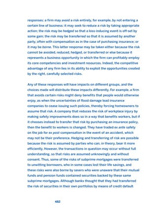 responses: a firm may avoid a risk entirely, for example, by not entering a
certain line of business; it may seek to reduce a risk by taking appropriate
action; the risk may be hedged so that a loss-inducing event is off-set by
some gain; the risk may be transferred so that it is assumed by another
party, often with compensation as in the case of purchasing insurance; or
it may be borne. This latter response may be taken either because the risk
cannot be avoided, reduced, hedged, or transferred or else because it
represents a business opportunity in which the firm can profitably employ
its core competencies and investment resources. Indeed, the competitive
advantage of any firm lies in its ability to exploit the opportunities created
by the right, carefully selected risks.
Any of these responses will have impacts on different groups, and the
choices made will distribute these impacts differently. For example, a firm
that avoids certain risks might deny benefits that people would otherwise
enjoy, as when the uncertainties of flood damage lead insurance
companies to cease issuing such policies, thereby forcing homeowners to
assume that risk. A company that reduces the risk of workplace injury by
making safety improvements does so in a way that benefits workers, but if
it chooses instead to transfer that risk by purchasing an insurance policy,
then the benefit to workers is changed. They have traded ex ante safety
on the job for ex post compensation in the event of an accident, which
may not be their preference. Hedging and transferring of risk are possible
because the risk is assumed by parties who can, in theory, bear it more
efficiently. However, the transactions in question may occur without full
understanding, so that risks are assumed unknowingly and without
consent. Thus, some of the risks of subprime mortgages were transferred
to unwitting borrowers, who in some cases lost their life savings, and
these risks were also borne by savers who were unaware that their mutual
funds and pension funds contained securities backed by these same
subprime mortgages. Although banks thought that they had transferred
the risk of securities in their own portfolios by means of credit default
482
2011 B08 ETICA INGLES 017 30/12/11 11:10 Página 482
 