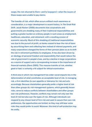 swaps, the risk returned to them—and to taxpayers!—when the issuers of
these swaps were unable to pay claims.
The transfer of risk, which often occurs without much awareness or
consideration, is a major development in recent history. In The Great Risk
Shift, Jacob Hacker (2006) documents how corporations and
governments are shedding many of their traditional responsibilities and
putting a greater burden on ordinary people in such areas as employment,
healthcare, education, and retirement, with a resulting erosion of
economic security. Much of this shedding of traditional responsibilities
was due to the pursuit of profit, as banks ceased to bear the risk of loans
by securitizing them and collecting fees instead of interest payments, and
many corporations changed the forms of their pension plans so as to shift
the risk in retirement portfolios to employees. It has also been driven by
an ideology of personal freedom and responsibility that would reduce the
role of government in people’s lives, and by a decline in large corporations
as a source of support and a corresponding increase in the importance of
financial markets (Davis 2009). This massive transfer of risk, whether
good or bad, is certainly a fit subject for ethical examination.
A third area in which risk management has wider social impacts lies in the
determination of what constitutes an acceptable level of risk. In managing
risk, a firm identifies its own appetite or tolerance for risk and acts
accordingly. Because shareholders generally prefer a higher level of risk
than other groups do, risk-management systems, which generally lessen
risks, serve to reduce conflicts between shareholders and other groups
over risk preferences. However, conflicts may remain not only over the
level of risk but also over the types of risk. Although individuals can
respond to any chosen level of firm risk and seek to secure their own risk
preferences, the opportunities are limited, so they may still bear some
risks they would prefer to avoid. Moreover, this kind of self-protection may
be costly.
483
2011 B08 ETICA INGLES 017 30/12/11 11:10 Página 483
 