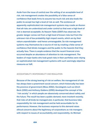 Aside from the issue of control over the setting of an acceptable level of
risk, risk management creates the possibility of a false sense of
confidence that leads firms to assume too much risk and also leads the
public to accept too high a level of risk as well. The existence of
apparently sophisticated risk-management systems may create an illusion
that all risks are understood and under control so that even a high level of
risk is deemed acceptable. As Nassim Taleb (2007) has observed, the
greater danger comes not from a high level of known risks but from the
unknown risk of low-probability high-impact events, which are by their
nature unpredictable—and hence unmanageable. So risk-management
systems may themselves be a source of risk by creating a false sense of
confidence that blinds managers and the public to the hazards that they
actually face. There is ample evidence that the recent financial crisis
occurred despite an abundance of attention to risk management. The
leaders of major banks who took great risks in their portfolios were relying
on sophisticated risk-management systems with such seemingly objective
measures as VaR.
ACCOUNTABILITY, RESPONSIBILITY AND REGULATION
Because of the strong bearing of risk on welfare, the management of risk
has always been a preeminent social concern, which historically has been
the province of government (Moss 2002). Sociologists such as Ulrich
Beck (1992) and Anthony Giddens (1990) developed the concept of the
“risk society” in which people are obsessively concerned about safety and
the future. The result has been a public demand, more insistent recently,
that risks of all kinds be managed and, in particular, that business take
responsibility for risk management and be held accountable for its
performance. However, the business response to this demand raises
ethical concerns about the legitimacy of corporations as risk managers
with respect to issues of accountability and responsibility. As Michael
484
2011 B08 ETICA INGLES 017 30/12/11 11:10 Página 484
 
