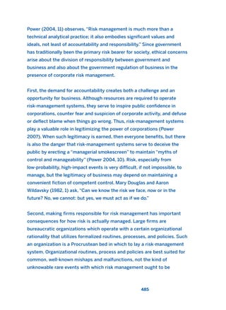 Power (2004, 11) observes, “Risk management is much more than a
technical analytical practice; it also embodies significant values and
ideals, not least of accountability and responsibility.” Since government
has traditionally been the primary risk bearer for society, ethical concerns
arise about the division of responsibility between government and
business and also about the government regulation of business in the
presence of corporate risk management.
First, the demand for accountability creates both a challenge and an
opportunity for business. Although resources are required to operate
risk-management systems, they serve to inspire public confidence in
corporations, counter fear and suspicion of corporate activity, and defuse
or deflect blame when things go wrong. Thus, risk-management systems
play a valuable role in legitimizing the power of corporations (Power
2007). When such legitimacy is earned, then everyone benefits, but there
is also the danger that risk-management systems serve to deceive the
public by erecting a “managerial smokescreen” to maintain “myths of
control and manageability” (Power 2004, 10). Risk, especially from
low-probability, high-impact events is very difficult, if not impossible, to
manage, but the legitimacy of business may depend on maintaining a
convenient fiction of competent control. Mary Douglas and Aaron
Wildavsky (1982, 1) ask, “Can we know the risk we face, now or in the
future? No, we cannot: but yes, we must act as if we do.”
Second, making firms responsible for risk management has important
consequences for how risk is actually managed. Large firms are
bureaucratic organizations which operate with a certain organizational
rationality that utilizes formalized routines, processes, and policies. Such
an organization is a Procrustean bed in which to lay a risk-management
system. Organizational routines, process and policies are best suited for
common, well-known mishaps and malfunctions, not the kind of
unknowable rare events with which risk management ought to be
485
2011 B08 ETICA INGLES 017 30/12/11 11:10 Página 485
 