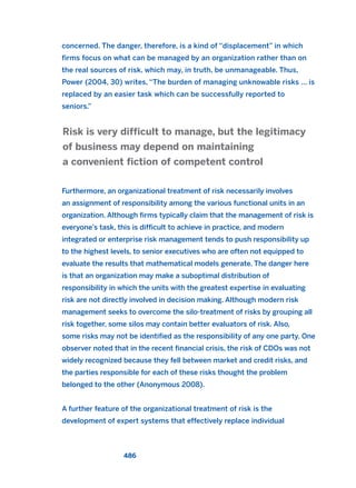 concerned. The danger, therefore, is a kind of “displacement” in which
firms focus on what can be managed by an organization rather than on
the real sources of risk, which may, in truth, be unmanageable. Thus,
Power (2004, 30) writes, “The burden of managing unknowable risks ... is
replaced by an easier task which can be successfully reported to
seniors.”
Furthermore, an organizational treatment of risk necessarily involves
an assignment of responsibility among the various functional units in an
organization. Although firms typically claim that the management of risk is
everyone’s task, this is difficult to achieve in practice, and modern
integrated or enterprise risk management tends to push responsibility up
to the highest levels, to senior executives who are often not equipped to
evaluate the results that mathematical models generate. The danger here
is that an organization may make a suboptimal distribution of
responsibility in which the units with the greatest expertise in evaluating
risk are not directly involved in decision making. Although modern risk
management seeks to overcome the silo-treatment of risks by grouping all
risk together, some silos may contain better evaluators of risk. Also,
some risks may not be identified as the responsibility of any one party. One
observer noted that in the recent financial crisis, the risk of CDOs was not
widely recognized because they fell between market and credit risks, and
the parties responsible for each of these risks thought the problem
belonged to the other (Anonymous 2008).
A further feature of the organizational treatment of risk is the
development of expert systems that effectively replace individual
Risk is very difficult to manage, but the legitimacy
of business may depend on maintaining
a convenient fiction of competent control
486
2011 B08 ETICA INGLES 017 30/12/11 11:10 Página 486
 