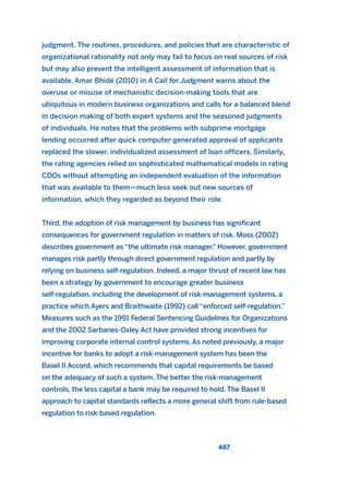 judgment. The routines, procedures, and policies that are characteristic of
organizational rationality not only may fail to focus on real sources of risk
but may also prevent the intelligent assessment of information that is
available. Amar Bhidé (2010) in A Call for Judgment warns about the
overuse or misuse of mechanistic decision-making tools that are
ubiquitous in modern business organizations and calls for a balanced blend
in decision making of both expert systems and the seasoned judgments
of individuals. He notes that the problems with subprime mortgage
lending occurred after quick computer-generated approval of applicants
replaced the slower, individualized assessment of loan officers. Similarly,
the rating agencies relied on sophisticated mathematical models in rating
CDOs without attempting an independent evaluation of the information
that was available to them—much less seek out new sources of
information, which they regarded as beyond their role.
Third, the adoption of risk management by business has significant
consequences for government regulation in matters of risk. Moss (2002)
describes government as “the ultimate risk manager.” However, government
manages risk partly through direct government regulation and partly by
relying on business self-regulation. Indeed, a major thrust of recent law has
been a strategy by government to encourage greater business
self-regulation, including the development of risk-management systems, a
practice which Ayers and Braithwaite (1992) call “enforced self-regulation.”
Measures such as the 1991 Federal Sentencing Guidelines for Organizations
and the 2002 Sarbanes-Oxley Act have provided strong incentives for
improving corporate internal control systems. As noted previously, a major
incentive for banks to adopt a risk-management system has been the
Basel II Accord, which recommends that capital requirements be based
on the adequacy of such a system. The better the risk-management
controls, the less capital a bank may be required to hold. The Basel II
approach to capital standards reflects a more general shift from rule-based
regulation to risk-based regulation.
487
2011 B08 ETICA INGLES 017 30/12/11 11:10 Página 487
 