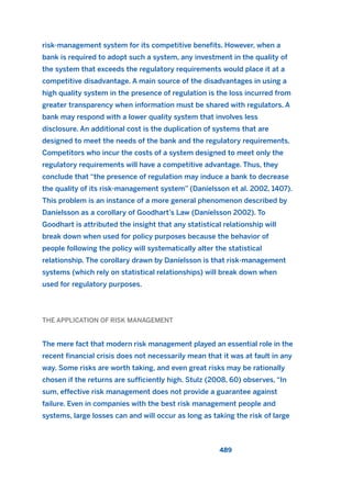 risk-management system for its competitive benefits. However, when a
bank is required to adopt such a system, any investment in the quality of
the system that exceeds the regulatory requirements would place it at a
competitive disadvantage. A main source of the disadvantages in using a
high quality system in the presence of regulation is the loss incurred from
greater transparency when information must be shared with regulators. A
bank may respond with a lower quality system that involves less
disclosure. An additional cost is the duplication of systems that are
designed to meet the needs of the bank and the regulatory requirements.
Competitors who incur the costs of a system designed to meet only the
regulatory requirements will have a competitive advantage. Thus, they
conclude that “the presence of regulation may induce a bank to decrease
the quality of its risk-management system” (Daníelsson et al. 2002, 1407).
This problem is an instance of a more general phenomenon described by
Daníelsson as a corollary of Goodhart’s Law (Daníelsson 2002). To
Goodhart is attributed the insight that any statistical relationship will
break down when used for policy purposes because the behavior of
people following the policy will systematically alter the statistical
relationship. The corollary drawn by Daníelsson is that risk-management
systems (which rely on statistical relationships) will break down when
used for regulatory purposes.
THE APPLICATION OF RISK MANAGEMENT
The mere fact that modern risk management played an essential role in the
recent financial crisis does not necessarily mean that it was at fault in any
way. Some risks are worth taking, and even great risks may be rationally
chosen if the returns are sufficiently high. Stulz (2008, 60) observes, “In
sum, effective risk management does not provide a guarantee against
failure. Even in companies with the best risk management people and
systems, large losses can and will occur as long as taking the risk of large
489
2011 B08 ETICA INGLES 017 30/12/11 11:10 Página 489
 