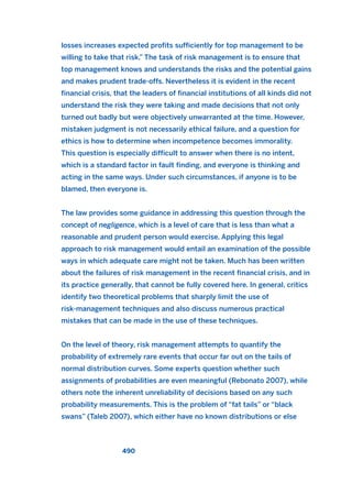 losses increases expected profits sufficiently for top management to be
willing to take that risk.” The task of risk management is to ensure that
top management knows and understands the risks and the potential gains
and makes prudent trade-offs. Nevertheless it is evident in the recent
financial crisis, that the leaders of financial institutions of all kinds did not
understand the risk they were taking and made decisions that not only
turned out badly but were objectively unwarranted at the time. However,
mistaken judgment is not necessarily ethical failure, and a question for
ethics is how to determine when incompetence becomes immorality.
This question is especially difficult to answer when there is no intent,
which is a standard factor in fault finding, and everyone is thinking and
acting in the same ways. Under such circumstances, if anyone is to be
blamed, then everyone is.
The law provides some guidance in addressing this question through the
concept of negligence, which is a level of care that is less than what a
reasonable and prudent person would exercise. Applying this legal
approach to risk management would entail an examination of the possible
ways in which adequate care might not be taken. Much has been written
about the failures of risk management in the recent financial crisis, and in
its practice generally, that cannot be fully covered here. In general, critics
identify two theoretical problems that sharply limit the use of
risk-management techniques and also discuss numerous practical
mistakes that can be made in the use of these techniques.
On the level of theory, risk management attempts to quantify the
probability of extremely rare events that occur far out on the tails of
normal distribution curves. Some experts question whether such
assignments of probabilities are even meaningful (Rebonato 2007), while
others note the inherent unreliability of decisions based on any such
probability measurements. This is the problem of “fat tails” or “black
swans” (Taleb 2007), which either have no known distributions or else
490
2011 B08 ETICA INGLES 017 30/12/11 11:10 Página 490
 