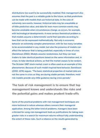 distributions too scant to be successfully modeled. Risk management also
assumes that the past is a reliable guide to the future, so that predictions
can be made with models that use historical data. In the case of
extremely rare events, however, historical data may be unavailable or
of little predictive value, and data for even more common events may
become unreliable when circumstances change, as occurs, for example,
with technological developments. A more serious theoretical problem is
that models assume a deterministic world that operates according to
laws that can be expressed mathematically. Not only is economic
behavior an extremely complex phenomenon, with far too many variables
to be accommodated in any model, but also the presence of models can
affect the behavior that is being predicted, especially in times of crisis
(Daníelsson 2002). Models assume randomness, but they can lead
traders to take identical positions based on the same information and, in
crises, to take identical actions, so that the market ceases to be random.
The October 1987 stock market crash is often used as an example of this
phenomenon. Because of such model-inspired herd behavior, Daníelsson
(2002, 1274) argues, “The basic statistical properties of market data are
not the same in crisis as they are during stable periods; therefore, most
risk models provide very little guidance during crisis periods.”
Some of the practical problems with risk-management techniques are
more technical in nature whereas others concern their managerial
application. Among the latter kind of problems, managers have been
criticized for using risk-management tools as justifications for taking even
greater risks in a search for maximum returns without fully understanding
the extent of these risks. Such a reliance on the results generated by
The task of risk management is to ensure that top
management knows and understands the risks and
the potential gains and makes prudent trade-offs
491
2011 B08 ETICA INGLES 017 30/12/11 11:10 Página 491
 