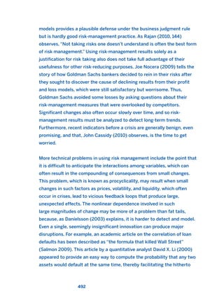 models provides a plausible defense under the business judgment rule
but is hardly good risk-management practice. As Rajan (2010, 144)
observes, “Not taking risks one doesn’t understand is often the best form
of risk management.” Using risk-management results solely as a
justification for risk taking also does not take full advantage of their
usefulness for other risk-reducing purposes. Joe Nocera (2009) tells the
story of how Goldman Sachs bankers decided to rein in their risks after
they sought to discover the cause of declining results from their profit
and loss models, which were still satisfactory but worrisome. Thus,
Goldman Sachs avoided some losses by asking questions about their
risk-management measures that were overlooked by competitors.
Significant changes also often occur slowly over time, and so risk-
management results must be analyzed to detect long-term trends.
Furthermore, recent indicators before a crisis are generally benign, even
promising, and that, John Cassidy (2010) observes, is the time to get
worried.
More technical problems in using risk management include the point that
it is difficult to anticipate the interactions among variables, which can
often result in the compounding of consequences from small changes.
This problem, which is known as procyclicality, may result when small
changes in such factors as prices, volatility, and liquidity, which often
occur in crises, lead to vicious feedback loops that produce large,
unexpected effects. The nonlinear dependence involved in such
large magnitudes of change may be more of a problem than fat tails,
because, as Daníelsson (2003) explains, it is harder to detect and model.
Even a single, seemingly insignificant innovation can produce major
disruptions. For example, an academic article on the correlation of loan
defaults has been described as “the formula that killed Wall Street”
(Salmon 2009). This article by a quantitative analyst David X. Li (2000)
appeared to provide an easy way to compute the probability that any two
assets would default at the same time, thereby facilitating the hitherto
492
2011 B08 ETICA INGLES 017 30/12/11 11:10 Página 492
 