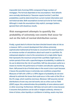 impossible task of pricing CDOs composed of large numbers of
mortgages. The formula depended on two assumptions—that defaults
were normally distributed (a “Gaussian copula function”) and that
probabilities could be determined from current market information and
not historical data. Both assumptions turned out to be far from reality.
Although Li made the assumptions fully explicit, overeager bankers
ignored them with disastrous results.
Finally, a great deal of criticism has been directed toward value at risk as
a measure. VaR is a recent development that utilizes extremely
sophisticated mathematical formulas to circumvent the need to perform
an immense number of calculations about each asset in a portfolio. Its
widespread adoption is due to the convenience of a single dollar figure
that represents the maximum amount that a portfolio might lose in a
certain period of time with a specified degree of probability. In addition to
its use to determine the risk of a portfolio, VaR has also proven useful as a
means to monitor the performance of traders and allocate capital among
them. VaR proved to be of limited value in the recent crisis in part because
it leaves the possible losses in extremely rare conditions unspecified.
Measures of VaR with a 95% or a 99% degree of probability do not even
attempt to estimate the losses that could occur in the realm of the 5% or
the 1% range, which could be enormous. Moreover, VaR assumes normal
distributions of even very rare tail events, but as critics such as Taleb
(2007) argue, this underestimates the probability of some adverse event
or other occurring. Furthermore, VaR does not work well in crises because
it assumes that positions can be sold or hedged costlessly, whereas in
times of stress, when liquidity or confidence is lacking, assets may have
Risk management attempts to quantify the
probability of extremely rare events that occur far
out on the tails of normal distribution curves
493
2011 B08 ETICA INGLES 017 30/12/11 11:10 Página 493
 