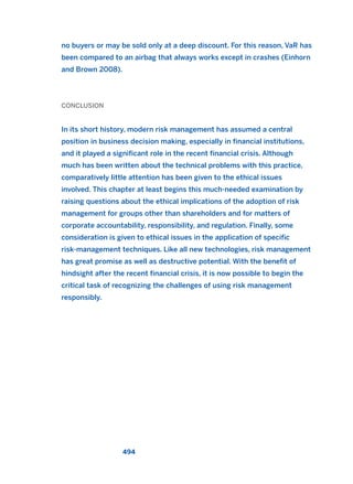 no buyers or may be sold only at a deep discount. For this reason, VaR has
been compared to an airbag that always works except in crashes (Einhorn
and Brown 2008).
CONCLUSION
In its short history, modern risk management has assumed a central
position in business decision making, especially in financial institutions,
and it played a significant role in the recent financial crisis. Although
much has been written about the technical problems with this practice,
comparatively little attention has been given to the ethical issues
involved. This chapter at least begins this much-needed examination by
raising questions about the ethical implications of the adoption of risk
management for groups other than shareholders and for matters of
corporate accountability, responsibility, and regulation. Finally, some
consideration is given to ethical issues in the application of specific
risk-management techniques. Like all new technologies, risk management
has great promise as well as destructive potential. With the benefit of
hindsight after the recent financial crisis, it is now possible to begin the
critical task of recognizing the challenges of using risk management
responsibly.
494
2011 B08 ETICA INGLES 017 30/12/11 11:10 Página 494
 