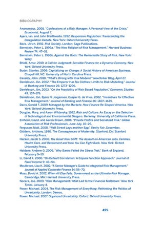 BIBLIOGRAPHY
Anonymous. 2008. “Confessions of a Risk Manager: A Personal View of the Crisis.”
Economist, August 7.
Ayers, Ian, and John Braithwaite. 1992. Responsive Regulation: Transcending the
Deregulation Debate. New York: Oxford University Press.
Beck, Ulrich. 1992. Risk Society. London: Sage Publications.
Bernstein, Peter L. 1996a. “The New Religion of Risk Management.” Harvard Business
Review 74: 47–51.
Bernstein, Peter L. 1996b. Against the Gods: The Remarkable Story of Risk. New York:
Wiley.
Bhidé, Amar. 2010. A Call for Judgment: Sensible Finance for a Dynamic Economy. New
York: Oxford University Press.
Buder, Stanley. 2009. Capitalizing on Change: A Social History of American Business.
Chapel Hill, NC: University of North Carolina Press.
Cassidy, John. 2010. “What’s Wrong with Risk Models?” NewYorker Blog, April 27.
Daníelsson, Jón. 2002. “The Emperor Has No Clothes: Limits to Risk Modelling.” Journal
of Banking and Finance 26: 1273–1296.
Daníelsson, Jón. 2003. “On the Feasibility of Risk Based Regulation,” Economic Studies
49: 157–179.
Daníelsson, Jón, Bjørn N. Jorgensen, Casper G. de Vries. 2002. “Incentives for Effective
Risk Management.” Journal of Banking and Finance 26: 1407–1425.
Davis, Gerald F. 2009. Managed by the Markets: How Finance Re-Shaped America. New
York: Oxford University Press.
Douglas, Mary, and Aaron Wildavsky. 1982. Risk and Culture: An Essay on the Selection
of Technological and Environmental Dangers. Berkeley: University of California Press.
Einhorn, David, and Aaron Brown. 2008. “Private Profits and Socialized Risk.” Global
Association of Risk Professionals, June-July, 10–26.
Ferguson, Niall. 2008. “Wall Street Lays another Egg.” Vanity Fair, December.
Giddens, Anthony. 1990. The Consequences of Modernity. Stanford, CA: Stanford
University Press.
Hacker, Jacob S. 2006. The Great Risk Shift: The Assault on American Jobs, Families,
Health Care, and Retirement and How You Can Fight Back. New York: Oxford
University Press.
Haldane, Andrew G. 2009. “Why Banks Failed the Stress Test.” Bank of England,
February 9–10.
Li, David X. 2000. “On Default Correlation: A Copula Function Approach.” Journal of
Fixed Income 9: 43–54.
Meulbroek, Lisa K. 2002.“A Senior Manager’s Guide to Integrated Risk Management.”
Journal of Applied Corporate Finance 14: 56–70.
Moss, David A. 2002. When All Else Fails: Government as the Ultimate Risk Manager.
Cambridge, MA: Harvard University Press.
Nocera, Joe. 2009. “Risk Management: What Led to the Financial Meltdown.” New York
Times, January 4.
Power, Michael. 2004. The Risk Management of Everything: Rethinking the Politics of
Uncertainty. London: Demos.
Power, Michael. 2007. Organized Uncertainty. Oxford: Oxford University Press.
495
2011 B08 ETICA INGLES 017 30/12/11 11:10 Página 495
 