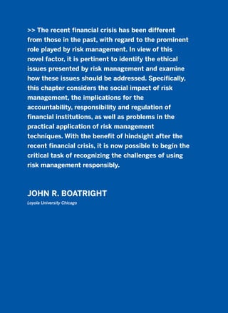 >> The recent financial crisis has been different
from those in the past, with regard to the prominent
role played by risk management. In view of this
novel factor, it is pertinent to identify the ethical
issues presented by risk management and examine
how these issues should be addressed. Specifically,
this chapter considers the social impact of risk
management, the implications for the
accountability, responsibility and regulation of
financial institutions, as well as problems in the
practical application of risk management
techniques. With the benefit of hindsight after the
recent financial crisis, it is now possible to begin the
critical task of recognizing the challenges of using
risk management responsibly.
JOHN R. BOATRIGHT
Loyola University Chicago
2011 B08 ETICA INGLES 017 30/12/11 11:10 Página 497
 