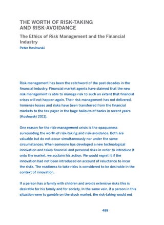 THE WORTH OF RISK-TAKING
AND RISK-AVOIDANCE
The Ethics of Risk Management and the Financial
Industry
Peter Koslowski
499
Risk-management has been the catchword of the past decades in the
financial industry. Financial market agents have claimed that the new
risk management is able to manage risk to such an extent that financial
crises will not happen again. Their risk management has not delivered.
Immense losses and risks have been transferred from the financial
markets to the tax-payer in the huge bailouts of banks in recent years
(Koslowski 2011).
One reason for the risk-management crisis is the opaqueness
surrounding the worth of risk-taking and risk-avoidance. Both are
valuable but do not occur simultaneously nor under the same
circumstances. When someone has developed a new technological
innovation and takes financial and personal risks in order to introduce it
onto the market, we acclaim his action. We would regret it if the
innovation had not been introduced on account of reluctance to incur
the risks. The readiness to take risks is considered to be desirable in the
context of innovation.
If a person has a family with children and avoids extensive risks this is
desirable for his family and for society. In the same vein, if a person in this
situation were to gamble on the stock market, the risk-taking would not
2011 B08 ETICA INGLES 018 30/12/11 11:11 Página 499
 