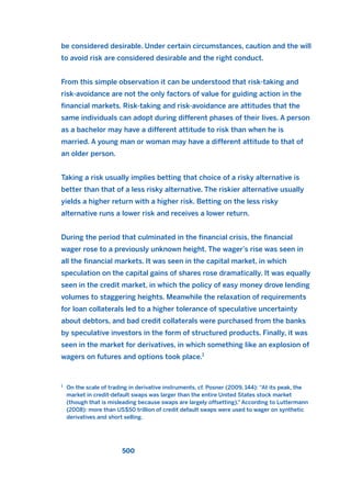be considered desirable. Under certain circumstances, caution and the will
to avoid risk are considered desirable and the right conduct.
From this simple observation it can be understood that risk-taking and
risk-avoidance are not the only factors of value for guiding action in the
financial markets. Risk-taking and risk-avoidance are attitudes that the
same individuals can adopt during different phases of their lives. A person
as a bachelor may have a different attitude to risk than when he is
married. A young man or woman may have a different attitude to that of
an older person.
Taking a risk usually implies betting that choice of a risky alternative is
better than that of a less risky alternative. The riskier alternative usually
yields a higher return with a higher risk. Betting on the less risky
alternative runs a lower risk and receives a lower return.
During the period that culminated in the financial crisis, the financial
wager rose to a previously unknown height. The wager’s rise was seen in
all the financial markets. It was seen in the capital market, in which
speculation on the capital gains of shares rose dramatically. It was equally
seen in the credit market, in which the policy of easy money drove lending
volumes to staggering heights. Meanwhile the relaxation of requirements
for loan collaterals led to a higher tolerance of speculative uncertainty
about debtors, and bad credit collaterals were purchased from the banks
by speculative investors in the form of structured products. Finally, it was
seen in the market for derivatives, in which something like an explosion of
wagers on futures and options took place.1
500
1
On the scale of trading in derivative instruments, cf. Posner (2009, 144): “At its peak, the
market in credit-default swaps was larger than the entire United States stock market
(though that is misleading because swaps are largely offsetting).” According to Luttermann
(2008): more than US$50 trillion of credit default swaps were used to wager on synthetic
derivatives and short selling.
2011 B08 ETICA INGLES 018 30/12/11 11:11 Página 500
 