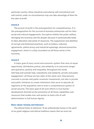 particular country, these should be overruled by self-commitment and
self-control; under no circumstances may one take advantage of them for
the sake of profit.
Article 8
The pursuit of profit is the presupposition for competitiveness. It is
the presupposition for the survival of business enterprises and for their
social and cultural engagements. Corruption inhibits the public welfare,
damaging the economy and the people, because it systematically leads
to false allocation and waste of resources. The suppression and abolition
of corrupt and dishonest practices, such as bribery, collusion
agreements, patent piracy and industrial espionage, demand preventive
engagement, which is a duty incumbent on all those active in the
economy.
Article 9
A major goal of every social and economic system that aims at equal
opportunity, distributive justice, and solidarity is to overcome hunger
and ignorance, poverty and inequality, throughout the world.
Self-help and outside help, subsidiarity and solidarity, private and public
engagement—all these are two sides of the same coin: they become
concrete in private and public economic investments, but also in private
and public initiatives to create institutions that serve to educate all
segments of the population and to erect a comprehensive system of
social security. The basic goal of all such efforts is true human
development directed at the promotion of all those capabilities and
resources that enable men and women to lead a life of self-
determination in full human dignity.
Basic values: honesty and tolerance
The ethical frame of reference: To be authentically human in the spirit
of our great religious and ethical traditions means that we must not
51
2011 B08 ETICA INGLES 001B 30/12/11 11:13 Página 51
 