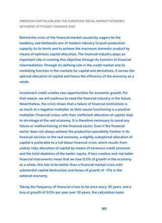 AMERICAN CAPITALISM AND THE EUROPEAN SOCIAL MARKET ECONOMY:
DIFFERENT ATTITUDES TOWARDS RISK
Behind the crisis of the financial market caused by wagers lie the
tendency and deliberate aim of modern industry to push production
capacity to its limits and to achieve the maximum domestic product by
means of optimum capital allocation. The financial industry plays an
important role in meeting this objective through its function of financial
intermediation. Through its defining role in the credit market and its
mediating function in the markets for capital and derivatives, it serves the
optimal allocation of capital and hence the efficiency of the economy as a
whole.
Investment credit creates new opportunities for economic growth. For
that reason, we will continue to need the financial industry in the future.
Nevertheless, the crisis shows that a failure of financial institutions is
as much of a negative multiplier as their sound functioning is a positive
multiplier. Financial crises, with their inefficient allocation of capital, lead
to shrinkage of the real economy. It is therefore necessary to avoid any
failure or malfunctioning of the financial sector. Even if the financial
sector does not always achieve the production-possibility frontier in its
financial services to the real economy, a slightly suboptimal allocation of
capital is preferable to a full-blown financial crisis, which results from
unduly risky allocation of capital by means of excessive credit provision
and the total depletion of the banks’ equity. If less creative and risk-laden
financial instruments mean that we lose 0.5% of growth in the economy
as a whole, this has to be better than a financial market crisis with
substantial capital destruction and losses of growth of –5% in the
national economy.
Taking the frequency of financial crises to be once every 30 years, and a
loss of growth of 0.5% per year over 30 years, the calculation looks
501
2011 B08 ETICA INGLES 018 30/12/11 11:11 Página 501
 