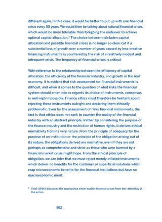 different again. In this case, it would be better to put up with one financial
crisis every 30 years. We would then be talking about rational financial crises,
which would be more tolerable than foregoing the endeavor to achieve
optimal capital allocation.2
The choice between risk-laden capital
allocation and possible financial crises is no longer so clear-cut if a
substantial loss of growth over a number of years caused by less-creative
financing instruments is countered by the risk of a relatively modest and
infrequent crisis. The frequency of financial crises is critical.
With reference to the relationship between the efficiency of capital
allocation, the efficiency of the financial industry, and growth in the real
economy, it is evident that risk assessment for financial instruments is
difficult, and when it comes to the question of what risks the financial
system should enter into as regards its choice of instruments, consensus
is well-nigh impossible. Finance ethics must therefore be hesitant about
rejecting these instruments outright and declaring them ethically
problematic. Even for the assessment of risky financial instruments, the
fact is that ethics does not seek to counter the reality of the financial
industry with an abstract principle. Rather, by considering the purpose of
the finance industry and the restriction of human rights, it derives ethical
normativity from its very nature. From the principle of adequacy for the
purpose of an institution or the principle of the obligation arising out of
its nature, the obligations derived are normative, even if they are not
perhaps as comprehensive and strict as those who were harmed by a
financial market crisis might hope. From the ethical principle of
obligation, we can infer that we must reject merely inflated instruments
which deliver no benefits for the customer or superficial solutions which
reap microeconomic benefits for the financial institutions but have no
macroeconomic merit.
502
2
Thiel (1996) discusses the approaches which explain financial crises from the rationality of
the actors.
2011 B08 ETICA INGLES 018 30/12/11 11:11 Página 502
 