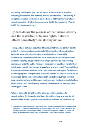 According to this principle, certain forms of securitization are also
ethically problematic. For instance, Posner’s statement, “The opacity of
complex securities to investors aside, there is nothing improper about
securitizing debt—that is, transforming a debt into a security.” (Posner
2009, 54), is contradictory.
The opacity of complex securitized financial instruments cannot be left
aside. It is the central economic and ethical problem of securitization.
From the viewpoint of a theory of ethical economy, it would be
indefensible to create securitized instruments that are not understood
and consequently cause enormous damage. It would be like allowing
racing cars onto the public highway—most drivers could not handle them
safely even though there would always be a few who could. The conditions
for securitization must be modified and made more stringent.3
And banks
must be prepared to explain the economic benefit for capital allocation of
securitized bonds like collateralized debt obligations (CDOs); they are
only constructed and sold in order to circumvent the banks’ capitalization
requirements and they thereby increase the economic or systemic risk
and trigger crises.
When it comes to derivatives, the same question applies as for
securitization. Do the vast majority of derivatives have any functional
benefit other than to generate commissions and fees for the financial
By considering the purpose of the finance industry
and the restriction of human rights, it derives
ethical normativity from its very nature
503
3
This demand is also voiced by Sinn (2009, 314): “So multi-tiered securitization should be
prohibited. [...] A multi-tiered securitization of often six and up to 24 tiers is absurd and
fulfils no economic function whatsoever. It is nothing other than trickery to exploit the
highly lax and loophole-ridden rules of the system.” (Own trans. from the German).
2011 B08 ETICA INGLES 018 30/12/11 11:11 Página 503
 